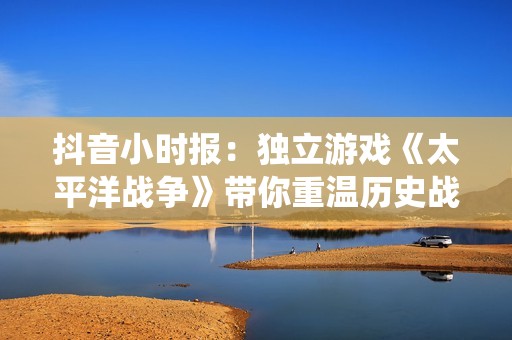 抖音小时报：独立游戏《太平洋战争》带你重温历史战役精彩瞬间