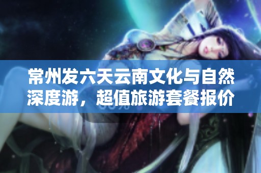 常州发六天云南文化与自然深度游，超值旅游套餐报价详情揭秘