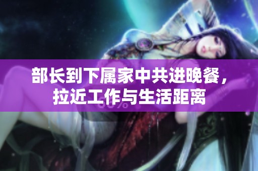 部长到下属家中共进晚餐，拉近工作与生活距离