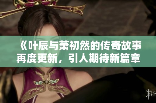 《叶辰与萧初然的传奇故事再度更新，引人期待新篇章》