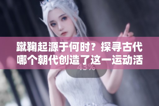 蹴鞠起源于何时？探寻古代哪个朝代创造了这一运动活动