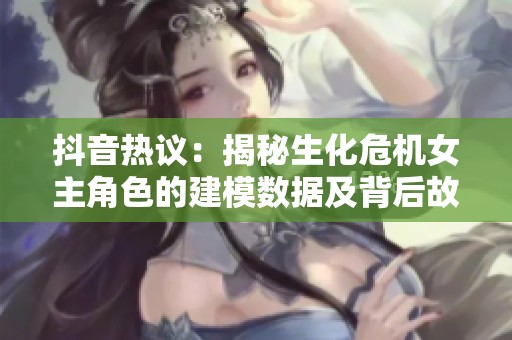抖音热议：揭秘生化危机女主角色的建模数据及背后故事