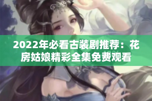 2022年必看古装剧推荐：花房姑娘精彩全集免费观看