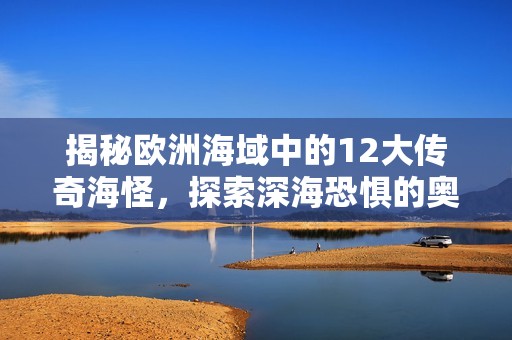 揭秘欧洲海域中的12大传奇海怪，探索深海恐惧的奥秘与传说