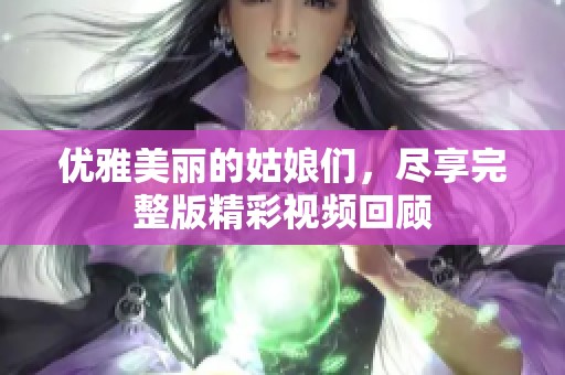 优雅美丽的姑娘们，尽享完整版精彩视频回顾