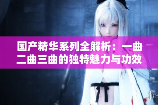 国产精华系列全解析：一曲二曲三曲的独特魅力与功效探讨