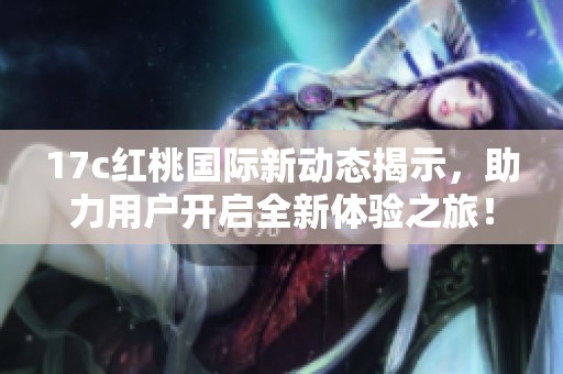 17c红桃国际新动态揭示，助力用户开启全新体验之旅！
