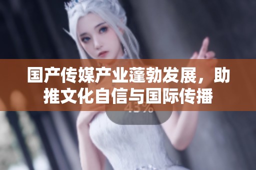 国产传媒产业蓬勃发展，助推文化自信与国际传播