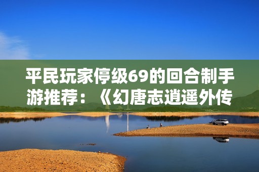 平民玩家停级69的回合制手游推荐：《幻唐志逍遥外传》有哪些精彩体验