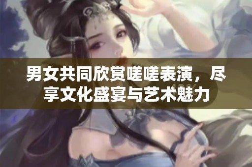 男女共同欣赏嗟嗟表演，尽享文化盛宴与艺术魅力