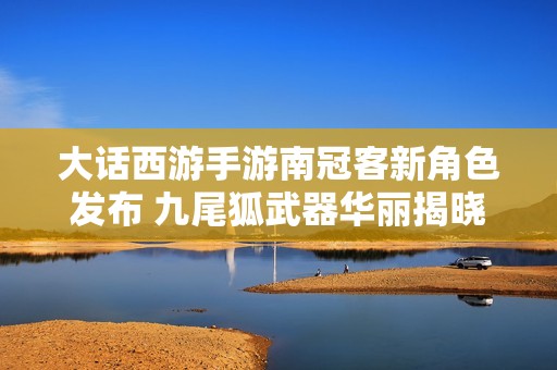 大话西游手游南冠客新角色发布 九尾狐武器华丽揭晓引热议