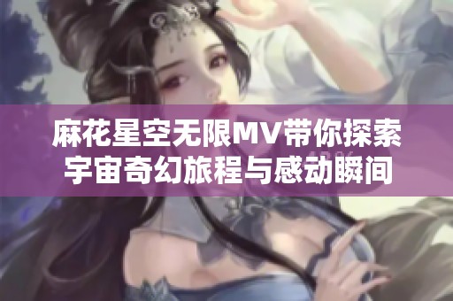 麻花星空无限MV带你探索宇宙奇幻旅程与感动瞬间