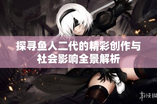 探寻鱼人二代的精彩创作与社会影响全景解析