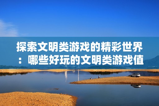 探索文明类游戏的精彩世界：哪些好玩的文明类游戏值得一试