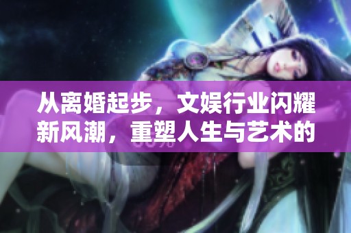 从离婚起步，文娱行业闪耀新风潮，重塑人生与艺术的交织