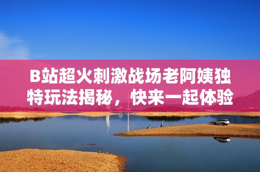 B站超火刺激战场老阿姨独特玩法揭秘，快来一起体验吧