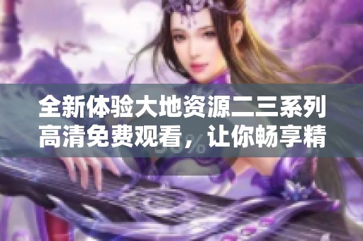 全新体验大地资源二三系列高清免费观看，让你畅享精彩内容