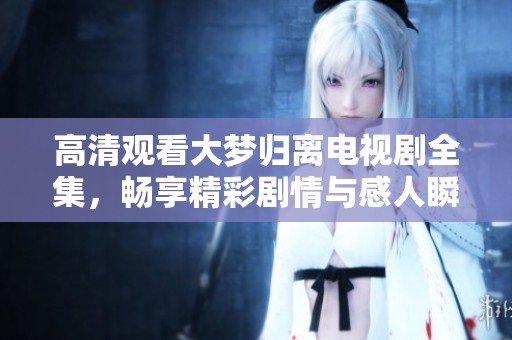 高清观看大梦归离电视剧全集，畅享精彩剧情与感人瞬间