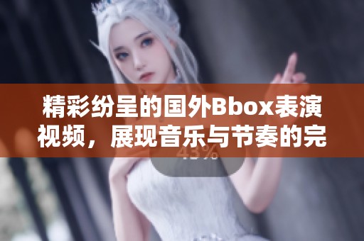 精彩纷呈的国外Bbox表演视频，展现音乐与节奏的完美结合