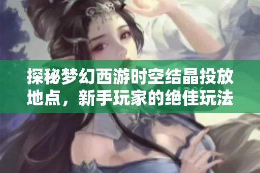 探秘梦幻西游时空结晶投放地点，新手玩家的绝佳玩法指南