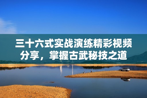 三十六式实战演练精彩视频分享，掌握古武秘技之道
