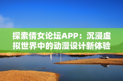 探索倩女论坛APP：沉浸虚拟世界中的动漫设计新体验