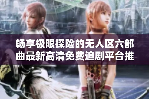 畅享极限探险的无人区六部曲最新高清免费追剧平台推荐