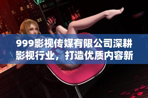 999影视传媒有限公司深耕影视行业，打造优质内容新标杆