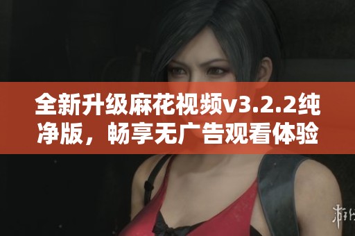 全新升级麻花视频v3.2.2纯净版，畅享无广告观看体验！