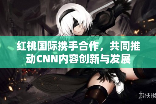 红桃国际携手合作，共同推动CNN内容创新与发展