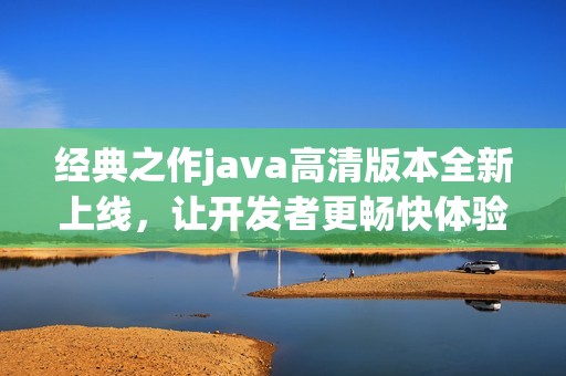经典之作java高清版本全新上线，让开发者更畅快体验