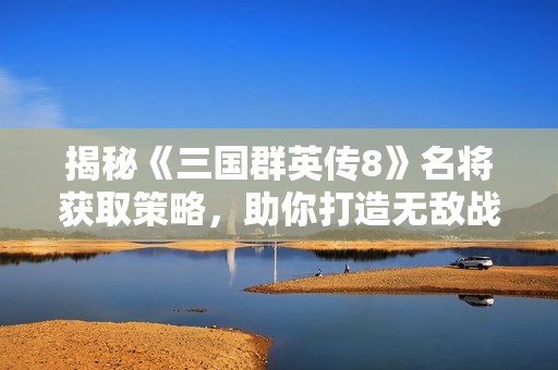 揭秘《三国群英传8》名将获取策略，助你打造无敌战队攻略