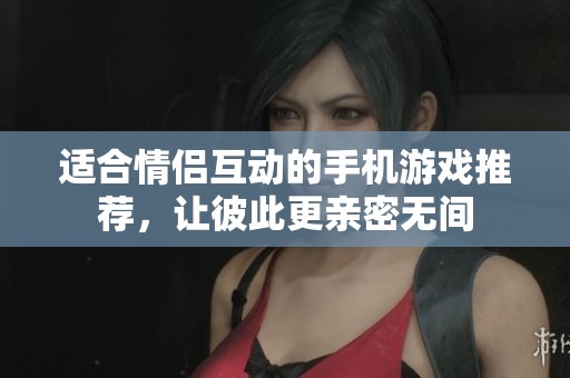 适合情侣互动的手机游戏推荐，让彼此更亲密无间