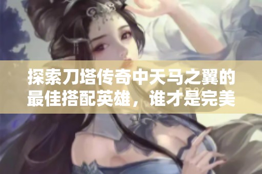 探索刀塔传奇中天马之翼的最佳搭配英雄，谁才是完美选择？