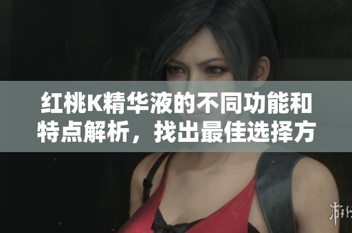 红桃K精华液的不同功能和特点解析，找出最佳选择方法