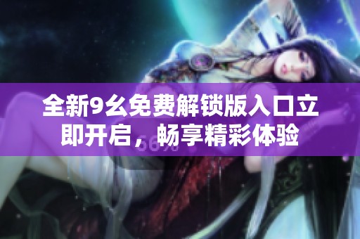 全新9幺免费解锁版入口立即开启，畅享精彩体验