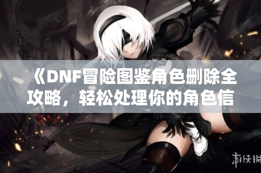 《DNF冒险图鉴角色删除全攻略，轻松处理你的角色信息》