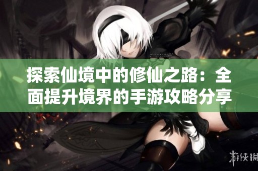 探索仙境中的修仙之路：全面提升境界的手游攻略分享
