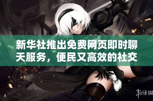 新华社推出免费网页即时聊天服务，便民又高效的社交新选择