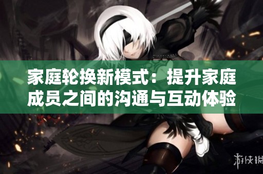 家庭轮换新模式：提升家庭成员之间的沟通与互动体验
