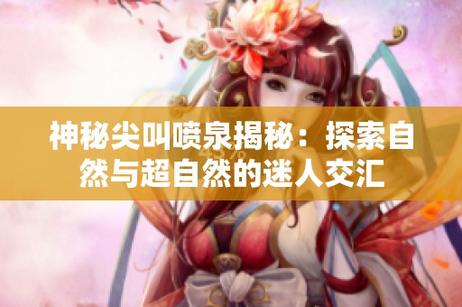 神秘尖叫喷泉揭秘：探索自然与超自然的迷人交汇