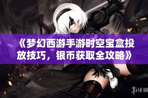 《梦幻西游手游时空宝盒投放技巧，银币获取全攻略》