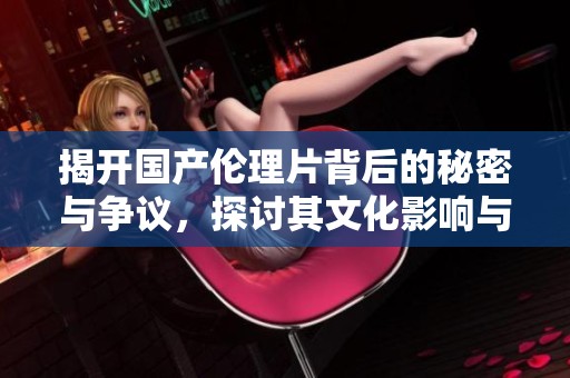 揭开国产伦理片背后的秘密与争议，探讨其文化影响与社会反响