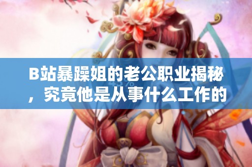 B站暴躁姐的老公职业揭秘，究竟他是从事什么工作的呢