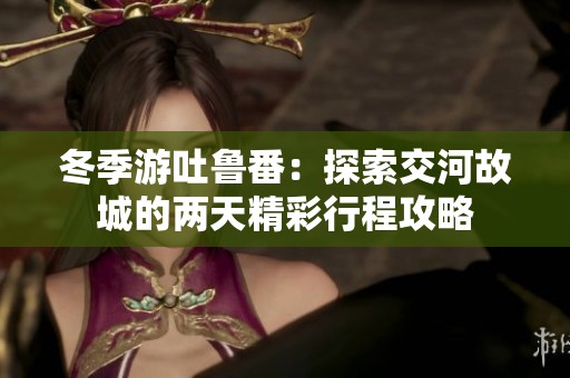冬季游吐鲁番：探索交河故城的两天精彩行程攻略