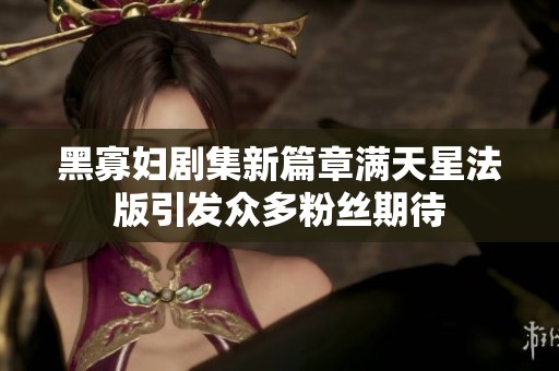 黑寡妇剧集新篇章满天星法版引发众多粉丝期待
