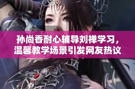 孙尚香耐心辅导刘禅学习，温馨教学场景引发网友热议