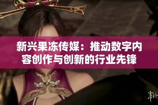 新兴果冻传媒：推动数字内容创作与创新的行业先锋