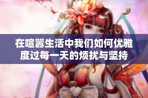在喧嚣生活中我们如何优雅度过每一天的烦扰与坚持