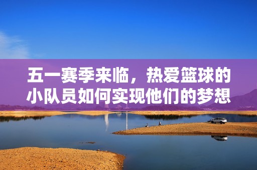 五一赛季来临，热爱篮球的小队员如何实现他们的梦想？
